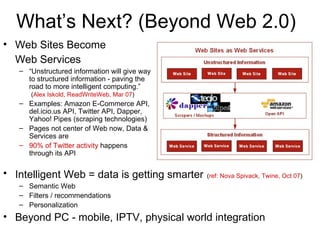 What’s Next? (Beyond Web 2.0) Web Sites Become  Web Services   “ Unstructured information will give way to structured information - paving the road to more intelligent computing.”   ( Alex Iskold, ReadWriteWeb, Mar 07 ) Examples: Amazon E-Commerce API, del.icio.us API, Twitter API, Dapper, Yahoo! Pipes (scraping technologies) Pages not center of Web now, Data & Services are 90% of Twitter activity  happens through its API Intelligent Web = data is getting smarter   ( ref: Nova Spivack, Twine, Oct 07 ) Semantic Web Filters / recommendations Personalization Beyond PC - mobile, IPTV, physical world integration 
