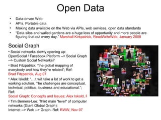 Open Data Data-driven Web APIs, Portable data Making data available on the Web via APIs, web services, open data standards “ Data silos and walled gardens are a huge loss of opportunity and more people are figuring that out every day.”  Marshall Kirkpatrick, ReadWriteWeb, January 2008 Social Graph Social networks slowly opening up:  OpenSocial / Facebook Platform --> Social Graph --> Custom Social Networks? Brad Fitzpatrick: "the global mapping of everybody and how they're related”; Ref:  Brad Fitzpatrick, Aug 07 Alex Iskold: “…it will take a lot of work to get a working solution. The challenges are conceptual, technical, political, business and educational.”; Ref:  Social Graph: Concepts and Issues; Alex Iskold, ReadWriteWeb, Sep 07 Tim Berners-Lee: Third main "level" of computer networks (Giant Global Graph): Internet --> Web --> Graph. Ref:  RWW, Nov 07 