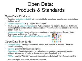 Open Data: Products & Standards Open Data Products Google's  Android mobile OS ; will be available for any phone manufacturer to install and build on top of Data remix products ; e.g. Dapper, Yahoo Pipes Mashups; e.g.  Last.fm mashups  use Audioscrobbler - "a massive database that tracks listening habits and calculates relationships and recommendations based on the music people listen to." Lifestreaming apps  (personal data aggregation and publishing); e.g. Tumblr, Jaiku, Onaswarm, MyBlogLog, FriendFeed Ref:  Lifestreaming: a ReadWriteWeb Primer, Jan 08 Open Data Standards Data portability  - taking your data and friends from one site to another. Check out DataPortability.org OpenID - portable identity; single sign-on OpenSocial  - Google initiative for social networks, enabling developers to create widgets with one set of code; MySpace a member, Facebook isn’t APML  - growing ‘Attention’ standard; Your Attention Data is all the information online about what you read, write, share and consume   