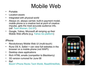 Mobile Web Portable Location-aware Integrated with physical world Always on, always carried, built-in payment model, mobile phone is a creative tool at point of creative impulse, gets the most accurate audience info. (ref:  Tomi Ahonen, Oct 07 ) Google, Yahoo, Microsoft all ramping up their Mobile Web efforts (e.g.  Yahoo Go platform ) iPhone Revolutionary Mobile Web UI (multi-touch) Runs OS X, Safari = can view full websites in the browser on a mobile phone (not WAP!) Desktop class applications Rich HTML emails (competitor to Blackberry) 3G version rumored for June 08 Ref:  Boom! iPhone Rocks Tech World, ReadWriteWeb, Jan 07 