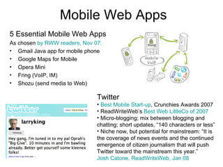 Mobile Web Apps 5 Essential Mobile Web Apps As chosen  by RWW readers, Nov 07: Gmail Java app for mobile phone Google Maps for Mobile Opera Mini Fring (VoIP, IM) Shozu (send media to Web) Twitter Best Mobile Start-up , Crunchies Awards 2007 ReadWriteWeb’s  Best Web LittleCo of 2007 Micro-blogging; mix between blogging and chatting; short updates, “140 characters or less” Niche now, but potential for mainstream: “It is the coverage of news events and the continued emergence of citizen journalism that will push Twitter toward the mainstream this year.”  Josh Catone, ReadWriteWeb, Jan 08 