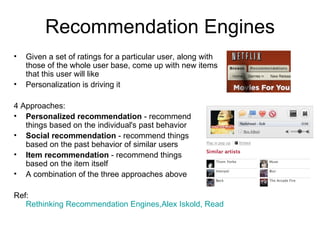 Recommendation Engines Given a set of ratings for a particular user, along with those of the whole user base, come up with new items that this user will like Personalization is driving it 4 Approaches: Personalized recommendation  - recommend  things based on the individual's past behavior Social recommendation  - recommend things  based on the past behavior of similar users Item recommendation  - recommend things  based on the item itself A combination of the three approaches above Ref:  Rethinking Recommendation Engines,Alex Iskold, ReadWriteWeb, Feb 08 