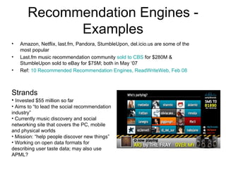 Recommendation Engines - Examples Amazon, Netflix, last.fm, Pandora, StumbleUpon, del.icio.us are some of the most popular Last.fm music recommendation community  sold to CBS  for $280M & StumbleUpon sold to eBay for $75M; both in May ‘07 Ref:  10 Recommended Recommendation Engines, ReadWriteWeb, Feb 08 Strands Invested $55 million so far Aims to “to lead the social recommendation industry” Currently music discovery and social networking site that covers the PC, mobile and physical worlds Mission: “help people discover new things” Working on open data formats for describing user taste data; may also use APML? 