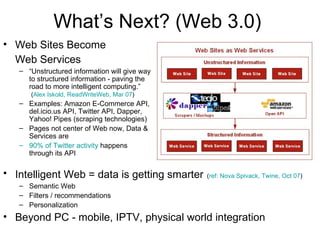 What’s Next? (Web 3.0) Web Sites Become  Web Services   “ Unstructured information will give way to structured information - paving the road to more intelligent computing.”   ( Alex Iskold, ReadWriteWeb, Mar 07 ) Examples: Amazon E-Commerce API, del.icio.us API, Twitter API, Dapper, Yahoo! Pipes (scraping technologies) Pages not center of Web now, Data & Services are 90% of Twitter activity  happens through its API Intelligent Web = data is getting smarter   ( ref: Nova Spivack, Twine, Oct 07 ) Semantic Web Filters / recommendations Personalization Beyond PC - mobile, IPTV, physical world integration 