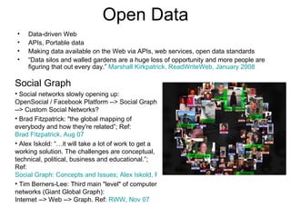 Open Data Data-driven Web APIs, Portable data Making data available on the Web via APIs, web services, open data standards “ Data silos and walled gardens are a huge loss of opportunity and more people are figuring that out every day.”  Marshall Kirkpatrick, ReadWriteWeb, January 2008 Social Graph Social networks slowly opening up:  OpenSocial / Facebook Platform --> Social Graph --> Custom Social Networks? Brad Fitzpatrick: "the global mapping of everybody and how they're related”; Ref:  Brad Fitzpatrick, Aug 07 Alex Iskold: “…it will take a lot of work to get a working solution. The challenges are conceptual, technical, political, business and educational.”; Ref:  Social Graph: Concepts and Issues; Alex Iskold, ReadWriteWeb, Sep 07 Tim Berners-Lee: Third main "level" of computer networks (Giant Global Graph): Internet --> Web --> Graph. Ref:  RWW, Nov 07 