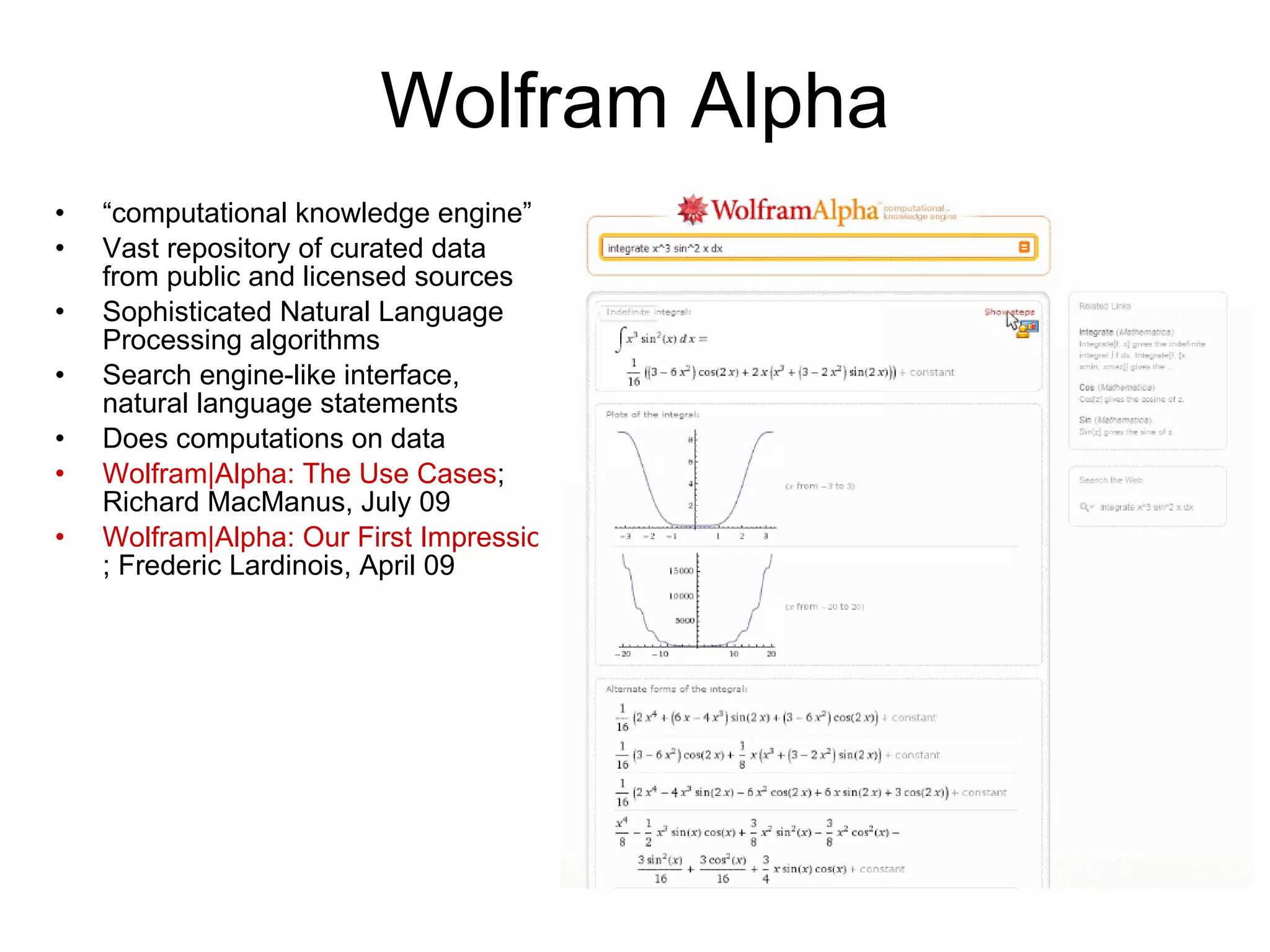 Wolfram Alpha “ computational knowledge engine” Vast repository of curated data from public and licensed sources Sophisticated Natural Language Processing algorithms Search engine-like interface, natural language statements Does computations on data W|A: The Use Cases ; Richard MacManus, July 09 W|A: First Impressions ; Frederic Lardinois, April 09 