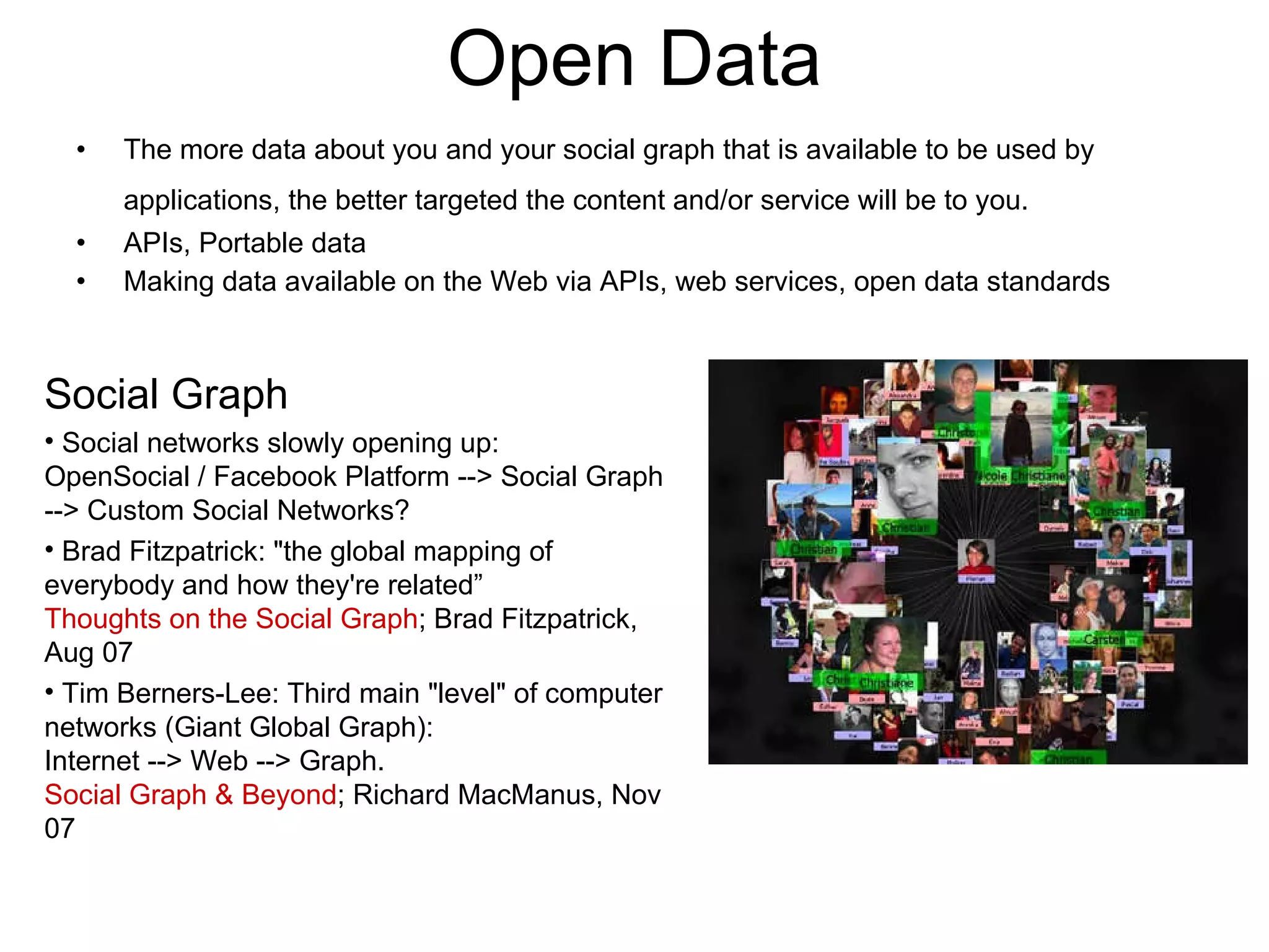 Open Data The more data about you and your social graph that is available to be used by applications, the better targeted the content and/or service will be to you.   APIs, Portable data Making data available on the Web via APIs, web services, open data standards Social Graph Social networks slowly opening up:  OpenSocial / Facebook Platform --> Social Graph --> Custom Social Networks? Brad Fitzpatrick: &quot;the global mapping of everybody and how they're related”  Thoughts on the Social Graph ; Brad Fitzpatrick, Aug 07 Tim Berners-Lee: Third main &quot;level&quot; of computer networks (Giant Global Graph): Internet --> Web --> Graph.  Social Graph & Beyond ; Richard MacManus, Nov 07 