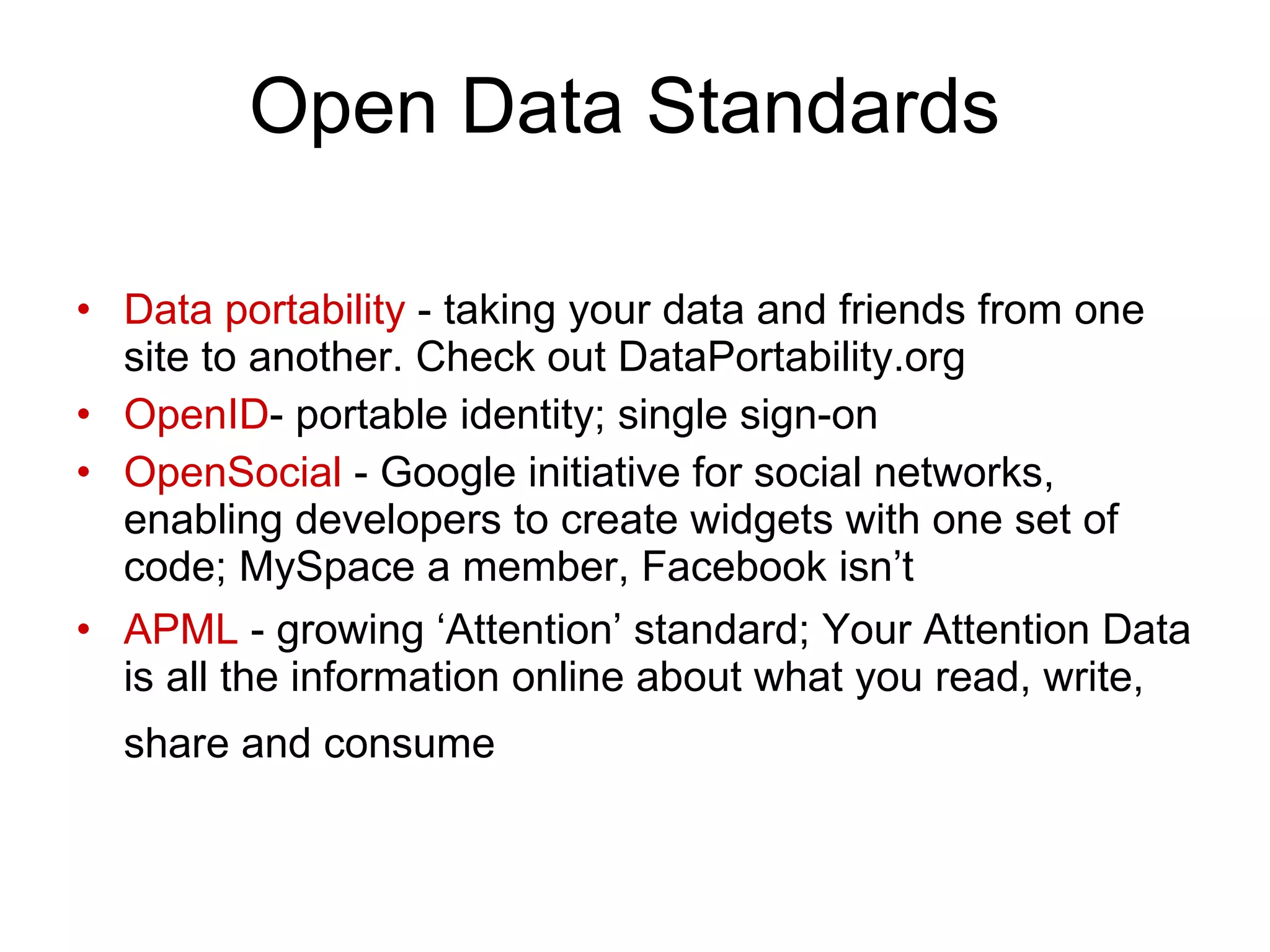 Open Data Standards Data portability  - taking your data and friends from one site to another. Check out DataPortability.org OpenID - portable identity; single sign-on OpenSocial  - Google initiative for social networks, enabling developers to create widgets with one set of code; MySpace a member, Facebook isn’t APML  - growing ‘Attention’ standard; Your Attention Data is all the information online about what you read, write, share and consume   