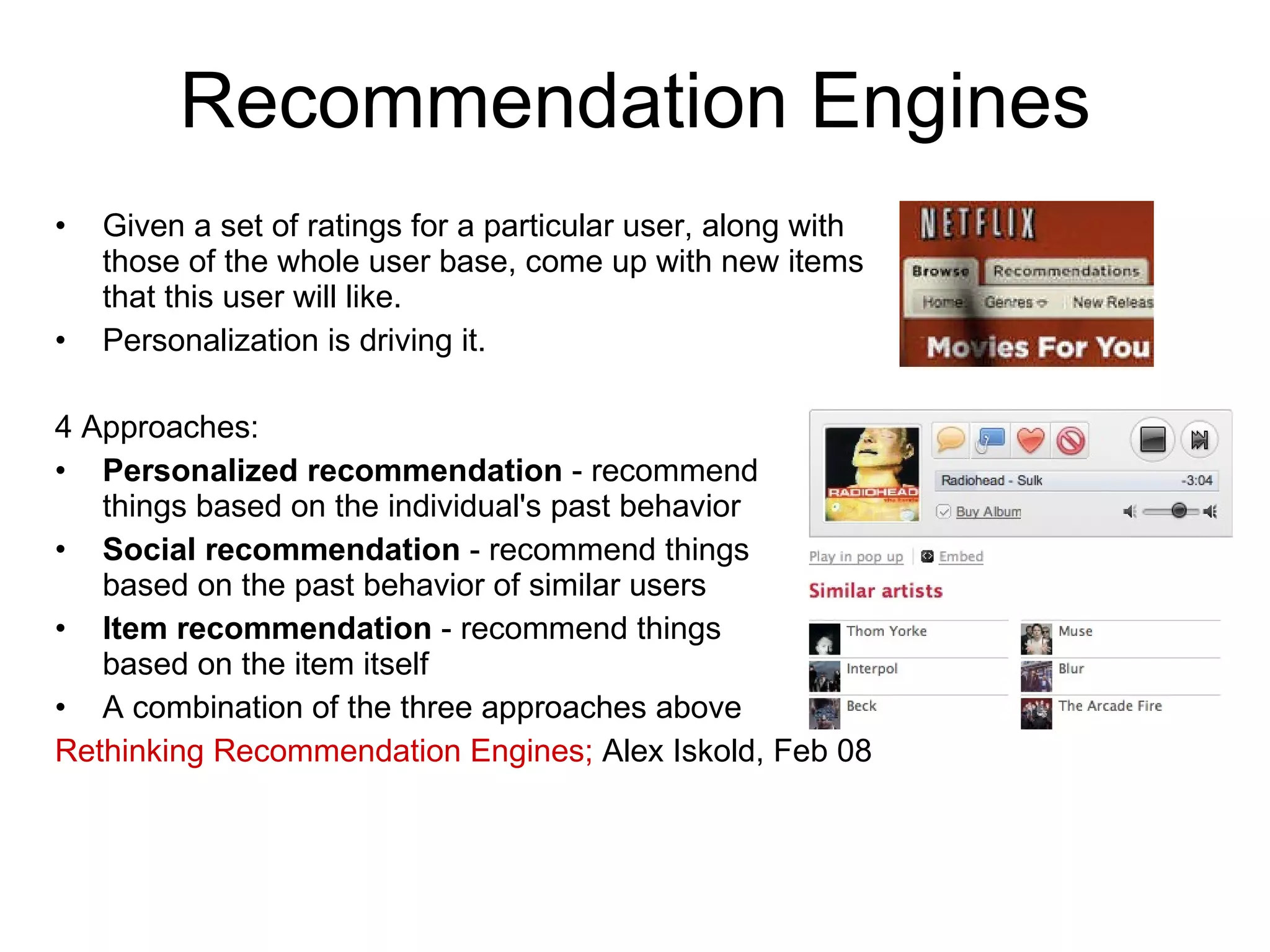 Recommendation Engines Given a set of ratings for a particular user, along with those of the whole user base, come up with new items that this user will like. Personalization is driving it. 4 Approaches: Personalized recommendation  - recommend  things based on the individual's past behavior Social recommendation  - recommend things  based on the past behavior of similar users Item recommendation  - recommend things  based on the item itself A combination of the three approaches above Rethinking Recommendation Engines;  Alex Iskold, Feb 08 