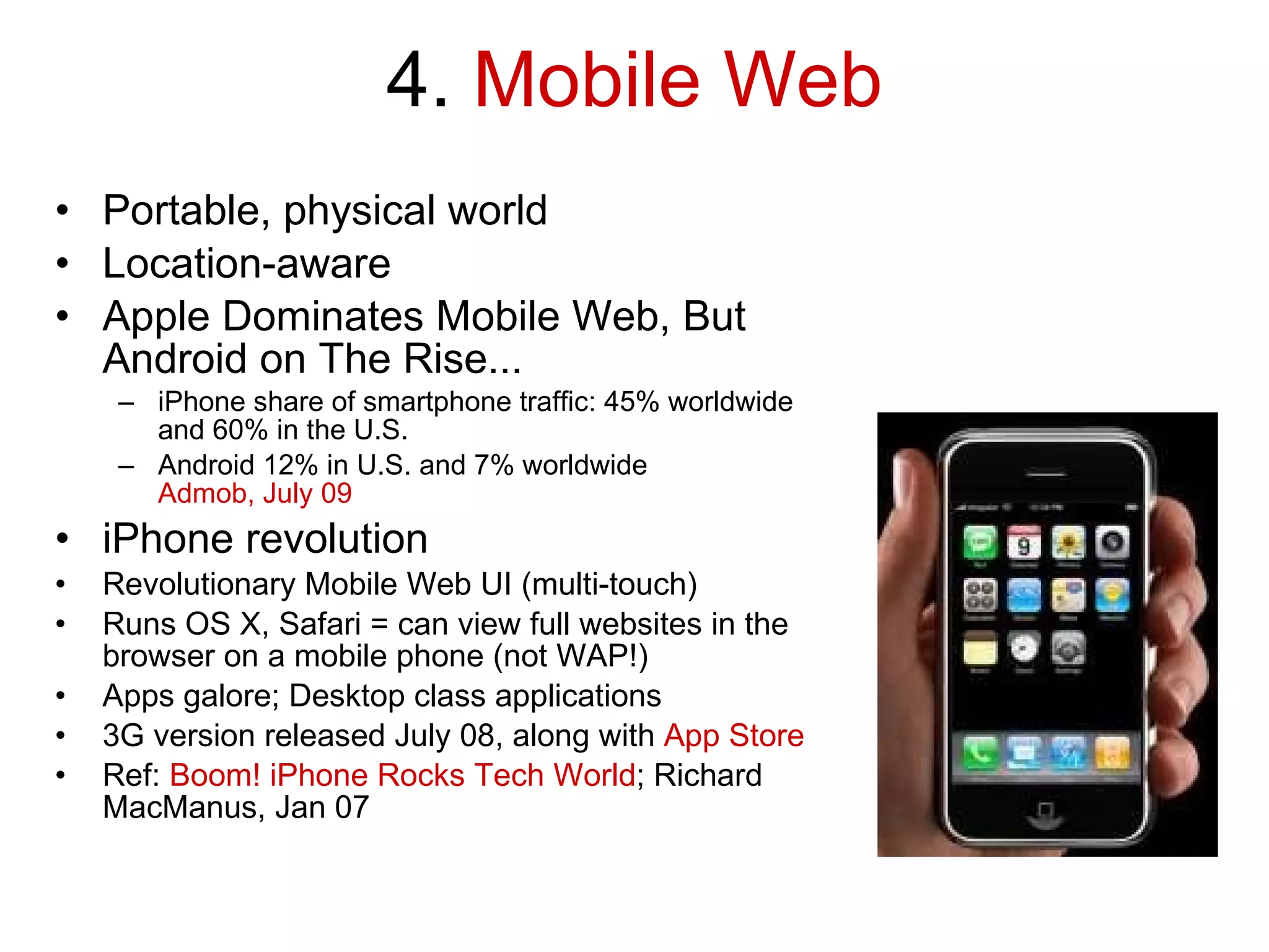 4.  Mobile Web Portable, physical world Location-aware Apple Dominates Mobile Web, But Android on The Rise... iPhone share of smartphone traffic: 45% worldwide and 60% in the U.S. Android 12% in U.S. and 7% worldwide Admob, July 09 iPhone revolution Revolutionary Mobile Web UI (multi-touch) Runs OS X, Safari = can view full websites in the browser on a mobile phone (not WAP!) Apps galore; Desktop class applications 3G version released July 08, along with  App Store Ref:  Boom! iPhone Rocks Tech World ; Richard MacManus, Jan 07 