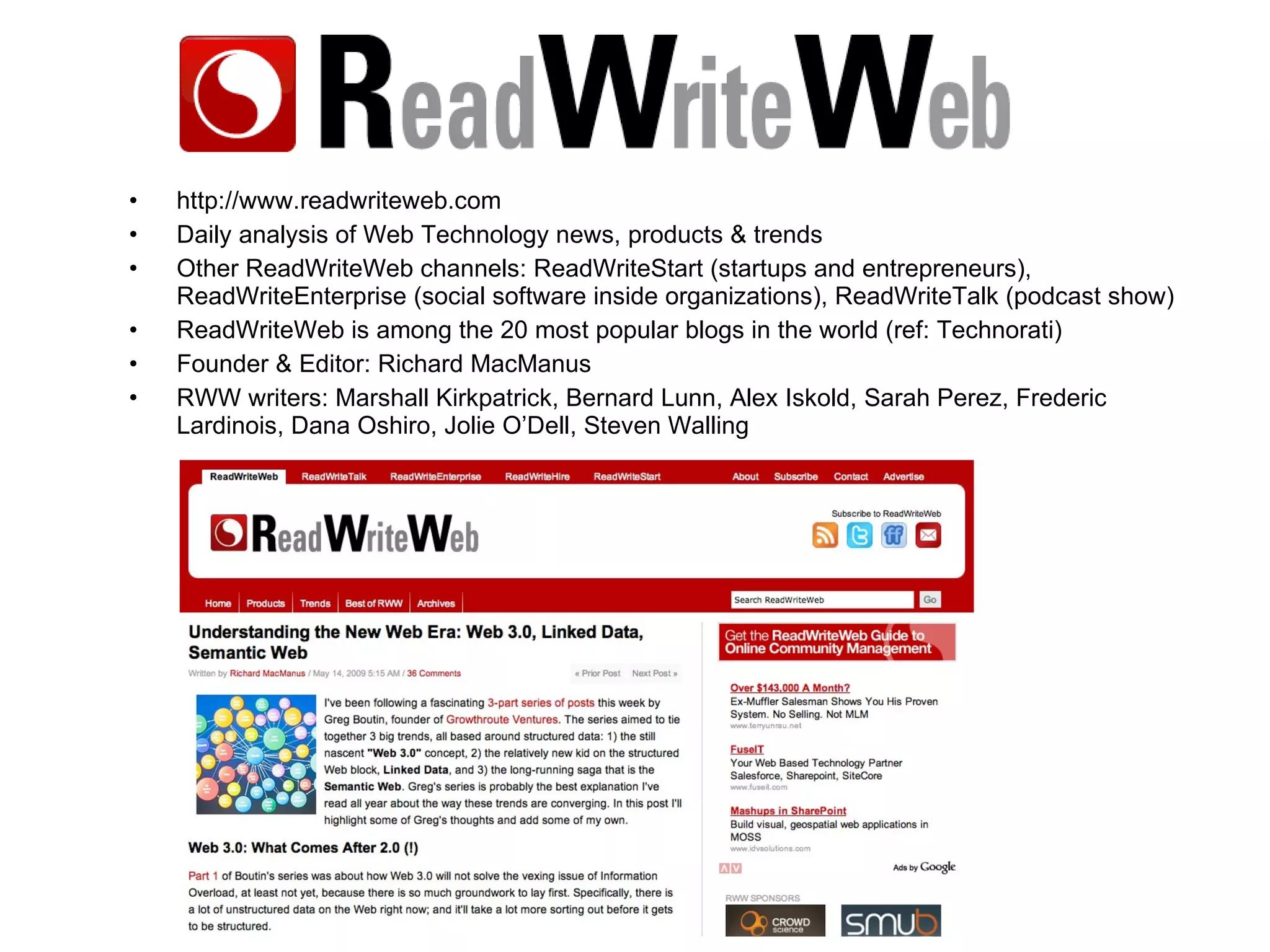 http://www.readwriteweb.com Daily analysis of Web Technology news, products & trends Other ReadWriteWeb channels: ReadWriteStart (startups and entrepreneurs), ReadWriteEnterprise (social software inside organizations), ReadWriteTalk (podcast show) ReadWriteWeb is among the 20 most popular blogs in the world (ref: Technorati) Founder & Editor: Richard MacManus RWW writers: Marshall Kirkpatrick, Bernard Lunn, Alex Iskold, Sarah Perez, Frederic Lardinois, Dana Oshiro, Jolie O’Dell, Steven Walling 