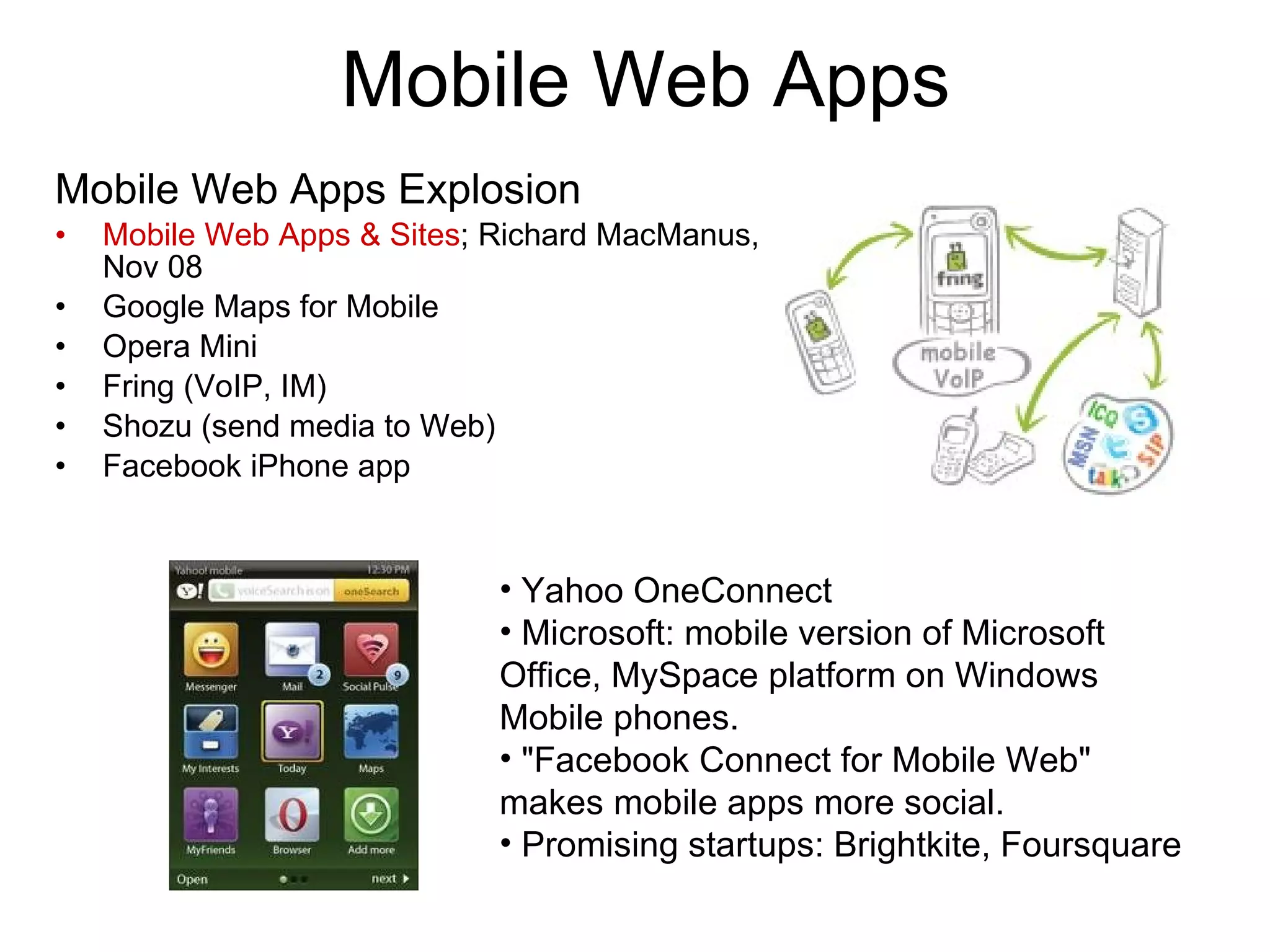 Mobile Web Apps Mobile Web Apps Explosion Mobile Web Apps & Sites ; Richard MacManus, Nov 08 Google Maps for Mobile Opera Mini Fring (VoIP, IM) Shozu (send media to Web) Facebook iPhone app Yahoo OneConnect Microsoft: mobile version of Microsoft Office, MySpace platform on Windows Mobile phones. &quot;Facebook Connect for Mobile Web&quot; makes mobile apps more social. Promising startups: Brightkite, Foursquare   