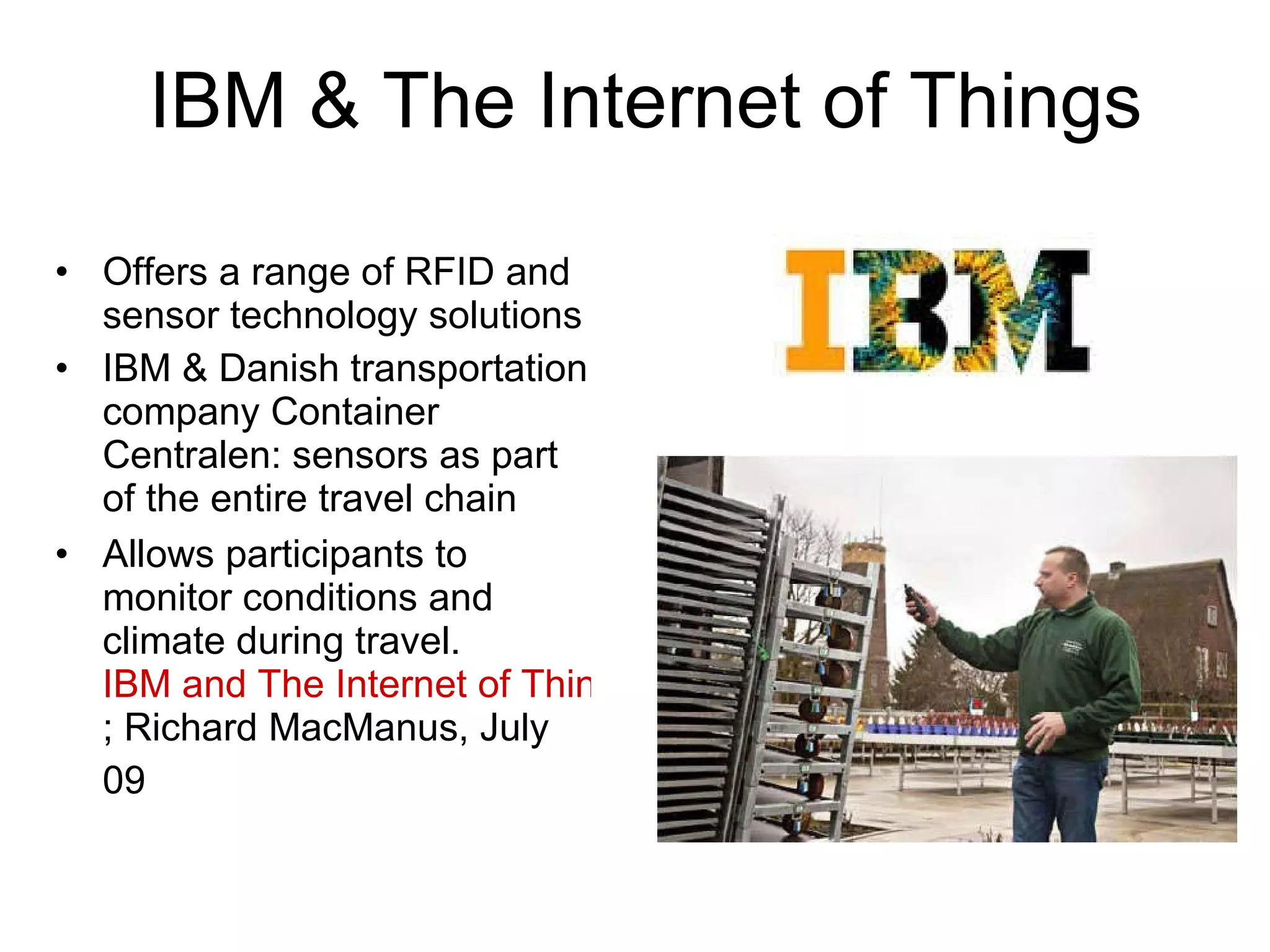 IBM & The Internet of Things Offers a range of RFID and sensor technology solutions IBM & Danish transportation company Container Centralen: sensors as part of the entire travel chain  Allows participants to monitor conditions and climate during travel. IBM and IoT ; Richard MacManus, July 09   