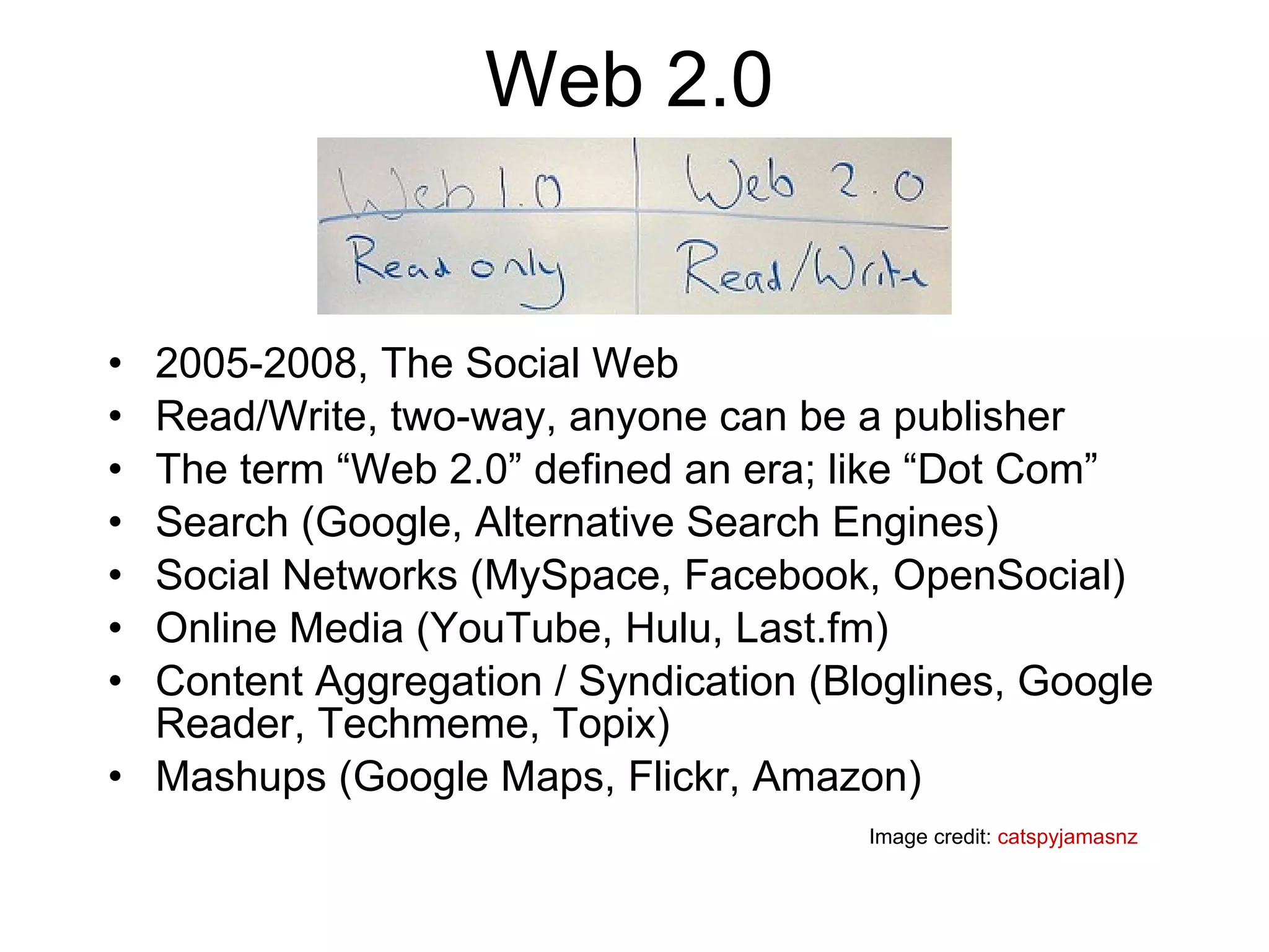 Web 2.0 2005-2008, The Social Web Read/Write, two-way, anyone can be a publisher The term “Web 2.0” defined an era; like “Dot Com”  Search (Google, Alternative Search Engines) Social Networks (MySpace, Facebook, OpenSocial) Online Media (YouTube, Hulu, Last.fm) Content Aggregation / Syndication (Bloglines, Google Reader, Techmeme, Topix) Mashups (Google Maps, Flickr, Amazon) Image credit:  catspyjamasnz 