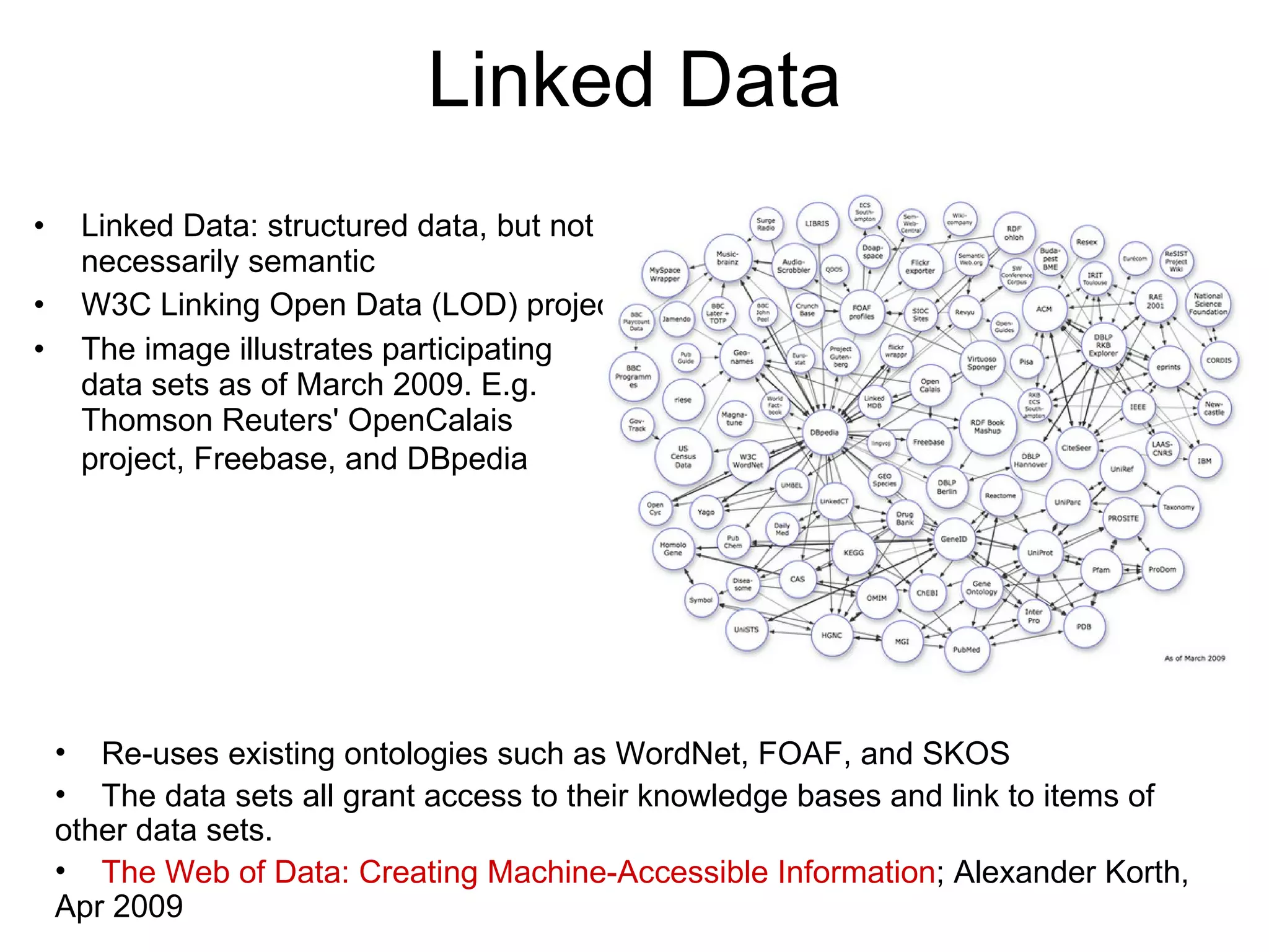 Linked Data Linked Data: structured data, but not necessarily semantic W3C Linking Open Data (LOD) project  The image illustrates participating data sets as of March 2009. E.g. Thomson Reuters' OpenCalais project, Freebase, and DBpedia   Re-uses existing ontologies such as WordNet, FOAF, and SKOS The data sets all grant access to their knowledge bases and link to items of other data sets.  The Web of Data: Creating Machine-Accessible Information ; Alexander Korth, Apr 2009 