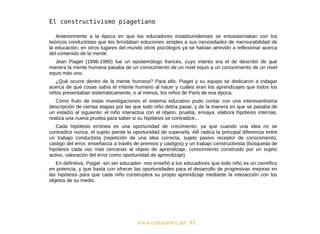 www.culturarwx.net #1
Anteriormente a la época en que los educadores estadounidenses se entusiasmaban con los
teóricos conductistas que les brindaban soluciones simples a sus necesidades de mensurabilidad de
la educación, en otros lugares del mundo otros psicólogos ya se habían atrevido a reflexionar acerca
del contenido de la mente.
Jean Piaget (1896-1980) fue un epistemólogo francés, cuyo interés era el de describir de qué
manera la mente humana pasaba de un conocimiento de un nivel equis a un conocimiento de un nivel
equis más uno.
¿Qué ocurre dentro de la mente humana? Para ello, Piaget y su equipo se dedicaron a indagar
acerca de qué cosas sabía el infante humano al nacer y cuáles eran los aprendizajes que todos los
niños presentaban sistemáticamente, o al menos, los niños de Paris de esa época.
Como fruto de estas investigaciones el sistema educativo pudo contar con una interesantísima
descripción de ciertas etapas por las que todo niño debía pasar, y de la manera en que se pasaba de
un estadío al siguiente: el niño interactúa con el objeto, prueba, ensaya, elabora hipótesis internas,
realiza una nueva prueba para saber si su hipótesis se contradice...
Cada hipótesis errónea es una oportunidad de crecimiento, ya que cuando una idea no se
contradice nunca, el sujeto pierde la oportunidad de superarla. Allí radica la principal diferencia entre
un trabajo conductista (repetición de una idea correcta, sujeto pasivo receptor de conocimiento,
castigo del error, enseñanza a través de premios y castigos) y un trabajo constructivista (búsqueda de
hipótesis cada vez más cercanas al objeto de aprendizaje, conocimiento construido por un sujeto
activo, valoración del error como oportunidad de aprendizaje).
En definitiva, Piaget -sin ser educador- nos enseñó a los educadores que todo niño es un científico
en potencia, y que basta con ofrecer las oportunidades para el desarrollo de progresivas mejoras en
las hipótesis para que cada niño construyera su propio aprendizaje mediante la interacción con los
objetos de su medio.
 