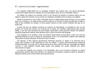 www.culturarwx.net #1
Lev Vygotski (1866-1934) fue un psicólogo soviético que intentó crear una teoría psicológica
marxista que dejara detrás los trabajos de otros psicólogos rusos como el inolvidable Pavlov2.
Su trabajo nos explica con precisión cómo el ser humano ha perdido el contacto directo con los
objetos a partir del momento en que existe una mediación simbólica entre el sujeto y la realidad.
Desde el momento en que el niño, intentando tomar un objeto lejano estira el brazo y es su madre
quien se lo alcanza, y en cada intento sucesivo cada vez es menos el intento de alcanzar el objeto y
más el acto simbólico de señalar, el chico queda inmerso en este mundo simbólico del que ya no
podrá salir.
A partir del acto de señalar comienza un proceso de aprendizaje en sociedad en que el niño
ensaya una acción que observa en la gente que lo rodea, por ejemplo, balbuceando para intentar
hablar, y son las otras personas las que otorgan significado a esos primeros intentos de palabras,
logrando progresivas mejoras hasta alcanzar poco a poco el dominio del lenguaje.
Para Vygotski en el individuo, antes de dominar determinado conocimiento, existe una zona de
desarrollo próximo en que es capaz de comportarse como si el conocimiento hubiese sido adquirido
sólo gracias al apoyo del grupo de personas que lo rodean.
Por ejemplo, el niño seguiría eternamente intentando alcanzar un objeto si no estuviera allí la
madre para empezar a dar significado al acto de señalar, o estaría permanentemente realizando
sonidos guturales si no fuera por su madre que le da un beso cuando emite por casualidad las sílabas
“ma-ma”, y más adelante cuando logra repetir esa palabra con ayuda, logrando por último
mencionarla sin apoyo.
La teoría de Vygotski nos enseña a los educadores que el ser humano construye su propio
conocimiento primero afuera del individuo, con ayuda de la sociedad, incapaz de saber en soledad, y
después interioriza ese conocimiento para hacerlo propio.
 