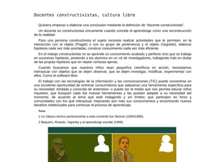 www.culturarwx.net #1
Quisiera empezar a elaborar una conclusión mediante la definición de “docente constructivista”.
Un docente es constructivista únicamente cuando concibe el aprendizaje como una reconstrucción
de la realidad.
Para una persona constructivista el sujeto necesita realizar actividades que le permitan, en la
interacción con el objeto (Piaget) o con su grupo de pertenencia y el objeto (Vygotski), elaborar
hipótesis cada vez más acertadas, construir conocimiento cada vez más eficiente.
En el trabajo constructivista no se aprende un conocimiento acabado y perfecto sino que se trabaja
en sucesivas hipótesis, poniendo a los alumnos en un rol de investigadores, trabajando más en dudar
de las propias hipótesis que en repetir certezas ajenas.
Cuando buscamos que nuestros niños sean pequeños científicos en acción, necesitamos
interactuar con objetos que se dejen observar, que se dejen investigar, modificar, experimentar con
ellos. Como el software libre.
El trabajo con las tecnologías de la información y las comunicaciones (TIC) puede convertirse en
una excelente oportunidad de entrenar consumidores que adquieran una herramienta específica para
su necesidad -limitada y conocida de antemano- o puede ser el medio que nos permita educar niños
inquietos, que busquen cada día nuevas herramientas y las puedan adaptar a su necesidad del
momento, de acuerdo al tema que esté indagando y sin límites; que participen en foros y
comunidades con los que interactuar mejorando aún más sus conocimientos y encontrando nuevos
desafíos intelectuales para continuar el proceso de aprendizaje.
Notas
1 Un clásico teórico perteneciente a esta corriente fue Skinner (1904/1990).
2 Baquero, Ricardo. Vigotsky y el aprendizaje escolar (1996)
 