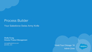 Process Builder
Your Salesforce Swiss Army Knife
Shelly Erceg
Director Product Management
serceg@salesforce.com
@shelly_sfdc
World Tour Chicago ‘16
Admin Zone
 