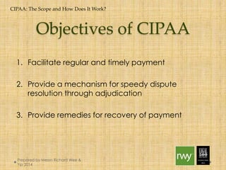 CIPAA: The Scope and How Does It Work? 
Objectives of CIPAA 
1. Facilitate regular and timely payment 
2. Provide a mechanism for speedy dispute resolution 
through adjudication 
3. Provide remedies for recovery of payment 
Prepared by Messrs Richard Wee & Yip 
2014 
 
