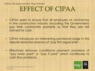 CIPAA: The Scope and How Does It Work? 
EFFECT OF CIPAA 
• CIPAA seeks to ensure that all employers of contractors in the 
construction industry (including the Government) pay their 
contractors promptly so that they are not starved for cash. 
• CIPAA introduces an intervening provisional stage in the 
dispute resolution process of ‘pay first argue later’. 
• Effectively removes conditional payment provisions of “pay 
when paid” or “pay if paid” which contributes to cash flow 
problems. 
Prepared by Messrs Richard Wee & Yip 
2014 
 