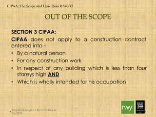 CIPAA: The Scope and How Does It Work? 
OUT OF THE SCOPE 
SECTION 3 CIPAA: 
CIPAA does not apply to a construction contract entered 
into – 
• By a natural person 
• For any construction work 
• In respect of any building which is less than four storeys 
high AND 
• Which is wholly intended for his occupation 
Prepared by Messrs Richard Wee & Yip 
2014 
 
