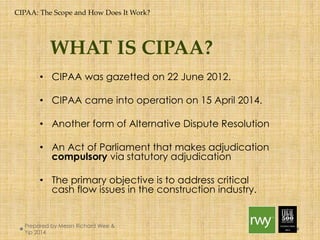 CIPAA: The Scope and How Does It Work? 
WHAT IS CIPAA? 
• CIPAA was gazetted on 22 June 2012. 
• CIPAA came into operation on 15 April 2014. 
• Another form of Alternative Dispute Resolution 
• An Act of Parliament that makes adjudication 
compulsory via statutory adjudication 
• The primary objective is to address critical cash 
flow issues in the construction industry. 
Prepared by Messrs Richard Wee & Yip 
2014 
 