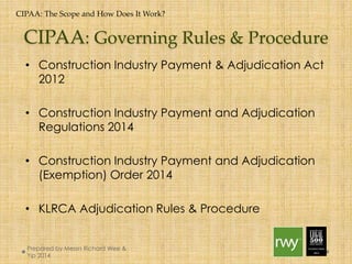 CIPAA: The Scope and How Does It Work? 
CIPAA: Governing Rules & Procedure 
• Construction Industry Payment & Adjudication Act 2012 
• Construction Industry Payment and Adjudication 
Regulations 2014 
• Construction Industry Payment and Adjudication 
(Exemption) Order 2014 
• KLRCA Adjudication Rules & Procedure 
Prepared by Messrs Richard Wee & Yip 
2014 
 