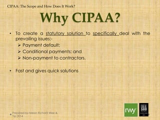 CIPAA: The Scope and How Does It Work? 
Why CIPAA? 
• To create a statutory solution to specifically deal with the prevailing 
issues:- 
 Payment default; 
 Conditional payments; and 
 Non-payment to contractors. 
• Fast and gives quick solutions 
Prepared by Messrs Richard Wee & Yip 
2014 
 