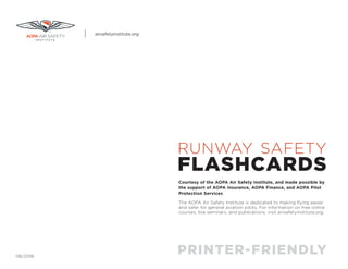RUNWAY SAFETY
FLASHCARDS
PRINTER-FRIENDLY
Courtesy of the AOPA Air Safety Institute, and made possible by
the support of AOPA Insurance, AOPA Finance, and AOPA Pilot
Protection Services
The AOPA Air Safety Institute is dedicated to making flying easier
and safer for general aviation pilots. For information on free online
courses, live seminars, and publications, visit airsafetyinstitute.org.
06/2016
airsafetyinstitute.org
 