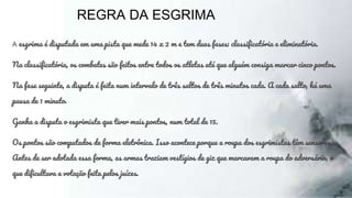 REGRA DA ESGRIMA
A esgrima é disputada em uma pista que mede 14 x 2 m e tem duas fases: classificatória e eliminatória.
Na classificatória, os combates são feitos entre todos os atletas até que alguém consiga marcar cinco pontos.
Na fase seguinte, a disputa é feita num intervalo de três saltos de três minutos cada. A cada salto, há uma
pausa de 1 minuto.
Ganha a disputa o esgrimista que tiver mais pontos, num total de 15.
Os pontos são computados de forma eletrônica. Isso acontece porque a roupa dos esgrimistas têm sensores.
Antes de ser adotada essa forma, as armas traziam vestígios de giz que marcavam a roupa do adversário, o
que dificultava a votação feita pelos juízes.
 