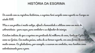 HISTÓRIA DA ESGRIMA
De acordo com os registros históricos, a esgrima terá surgido como esporte na Europa no
século XVI.
Mas a sua prática é muito antiga, afinal a humanidade a utilizou como um meio de
sobrevivência - para caçar, para combater e se defender do inimigo.
Existem indícios de que a esgrima era praticada há milhares de anos, tanto no Egito
como na Grécia. Em muitos países, antes de se tornar esporte, era uma forma de combate
muito comum. Os gladiadores, por exemplo, a usavam em combates, mas também como
entretenimento para o povo.
 