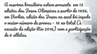 A esgrima brasileira esteve presente em 12
edições dos Jogos Olímpicos a partir de 1936,
em Berlim, edição dos Jogos na qual foi jogado
o maior número de provas – 16 no total (à
exceção da edição Rio 2016) com a participação
de 6 atletas.
 