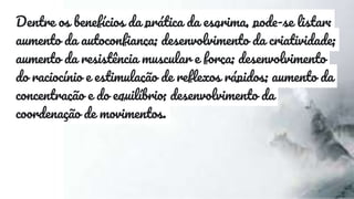 Dentre os benefícios da prática da esgrima, pode-se listar:
aumento da autoconfiança; desenvolvimento da criatividade;
aumento da resistência muscular e força; desenvolvimento
do raciocínio e estimulação de reflexos rápidos; aumento da
concentração e do equilíbrio; desenvolvimento da
coordenação de movimentos.
 