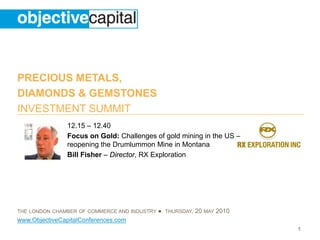 PRECIOUS METALS,
DIAMONDS & GEMSTONES
INVESTMENT SUMMIT
                12.15 – 12.40
                Focus on Gold: Challenges of gold mining in the US –
                reopening the Drumlummon Mine in Montana
                Bill Fisher – Director, RX Exploration




THE LONDON CHAMBER OF COMMERCE AND INDUSTRY   ● THURSDAY, 20 MAY 2010
www.ObjectiveCapitalConferences.com
                                                                        1
 
