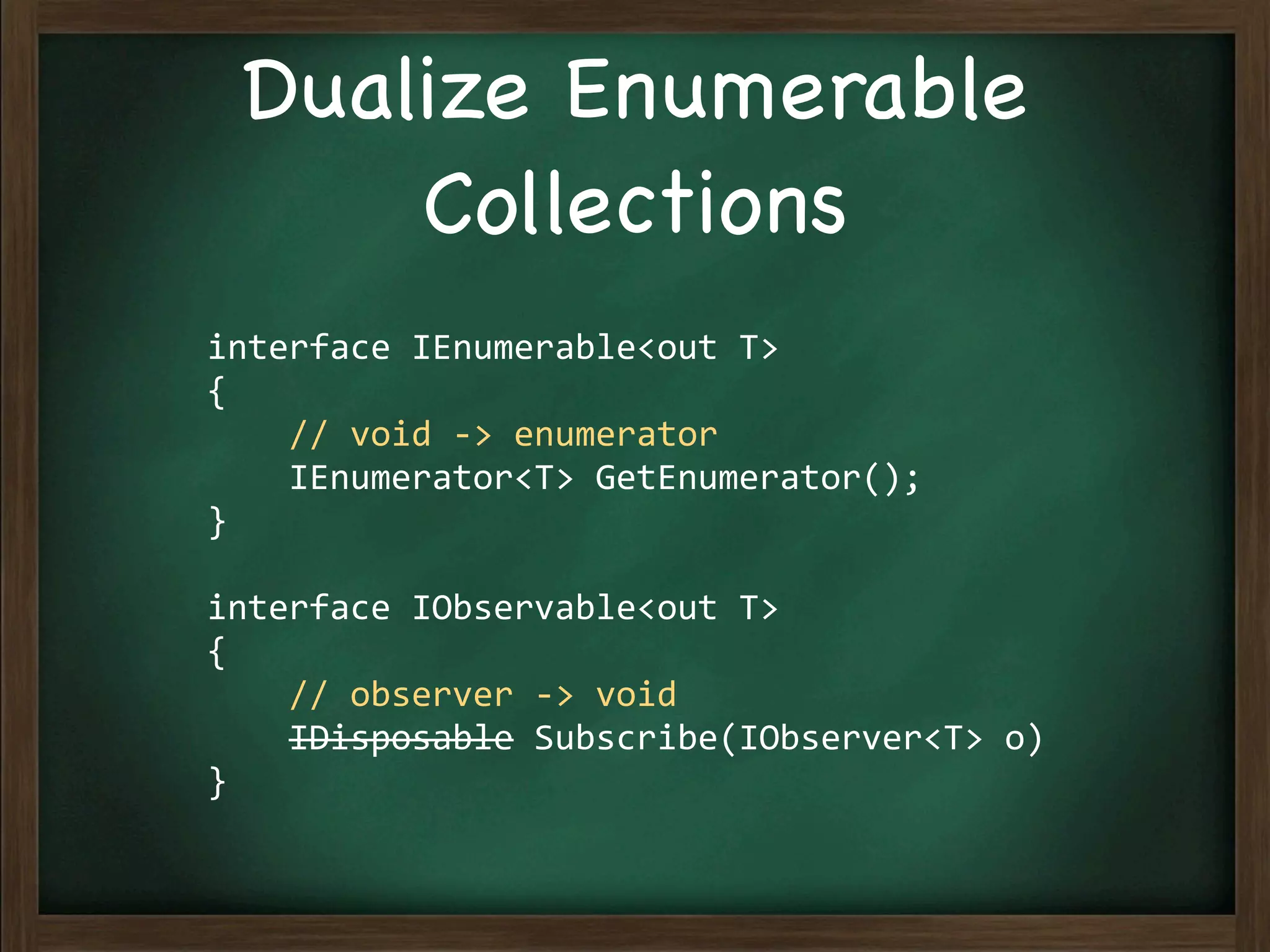 Dualize Enumerable
      Collections
interface	
  IEnumerable<out	
  T>
{
	
  	
  	
  	
  //	
  void	
  -­‐>	
  enumerator
	
  	
  	
  	
  IEnumerator<T>	
  GetEnumerator();
}

interface	
  IObservable<out	
  T>
{
	
  	
  	
  	
  //	
  observer	
  -­‐>	
  void
	
  	
  	
  	
  IDisposable	
  Subscribe(IObserver<T>	
  o)
}
 