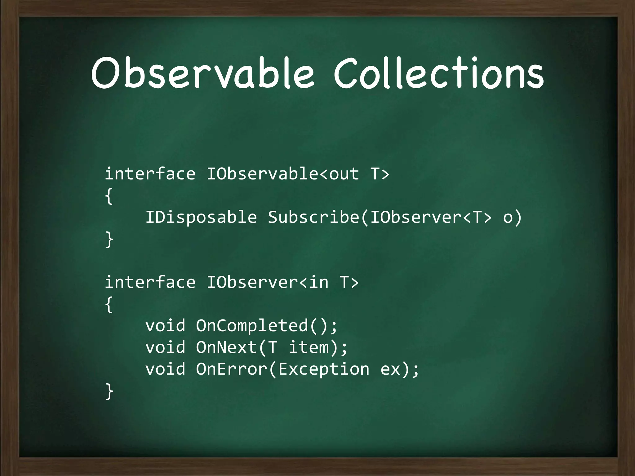 Observable Collections

interface	
  IObservable<out	
  T>
{
	
  	
  	
  	
  IDisposable	
  Subscribe(IObserver<T>	
  o)
}

interface	
  IObserver<in	
  T>
{
	
  	
  	
  	
  void	
  OnCompleted();
	
  	
  	
  	
  void	
  OnNext(T	
  item);
	
  	
  	
  	
  void	
  OnError(Exception	
  ex);
}
 