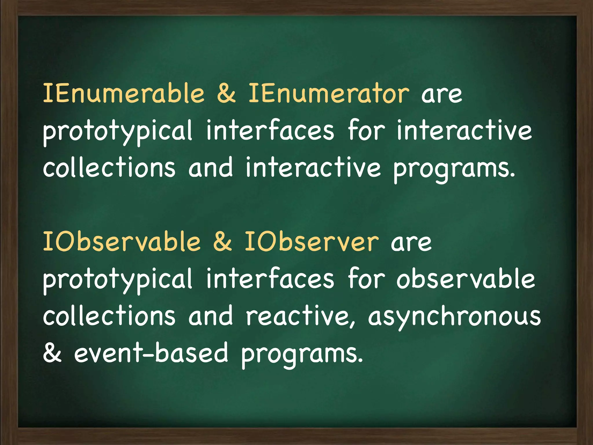 IEnumerable & IEnumerator are
prototypical interfaces for interactive
collections and interactive programs.

IObservable & IObserver are
prototypical interfaces for observable
collections and reactive, asynchronous
& event-based programs.
 