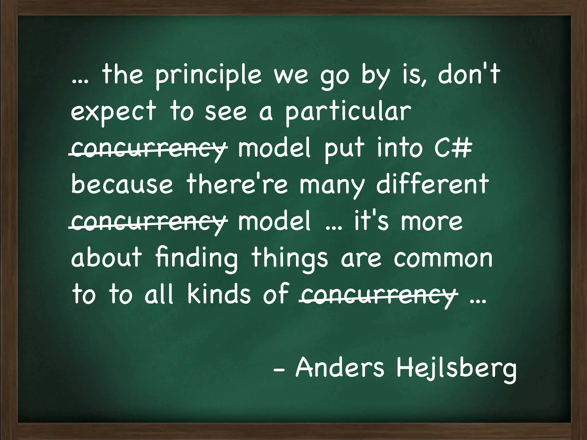 ... the principle we go by is, don't
expect to see a particular
concurrency model put into C#
because there're many different
concurrency model ... it's more
about ﬁnding things are common
to to all kinds of concurrency ...

                - Anders Hejlsberg
 
