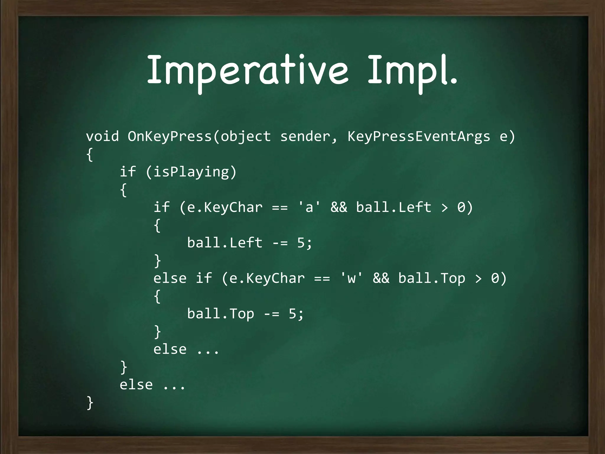 Imperative Impl.
void	
  OnKeyPress(object	
  sender,	
  KeyPressEventArgs	
  e)
{
	
  	
  	
  	
  if	
  (isPlaying)
	
  	
  	
  	
  {
	
  	
  	
  	
  	
  	
  	
  	
  if	
  (e.KeyChar	
  ==	
  'a'	
  &&	
  ball.Left	
  >	
  0)
	
  	
  	
  	
  	
  	
  	
  	
  {
	
  	
  	
  	
  	
  	
  	
  	
  	
  	
  	
  	
  ball.Left	
  -­‐=	
  5;
	
  	
  	
  	
  	
  	
  	
  	
  }
	
  	
  	
  	
  	
  	
  	
  	
  else	
  if	
  (e.KeyChar	
  ==	
  'w'	
  &&	
  ball.Top	
  >	
  0)
	
  	
  	
  	
  	
  	
  	
  	
  {
	
  	
  	
  	
  	
  	
  	
  	
  	
  	
  	
  	
  ball.Top	
  -­‐=	
  5;
	
  	
  	
  	
  	
  	
  	
  	
  }
	
  	
  	
  	
  	
  	
  	
  	
  else	
  ...
	
  	
  	
  	
  }
	
  	
  	
  	
  else	
  ...
}
 