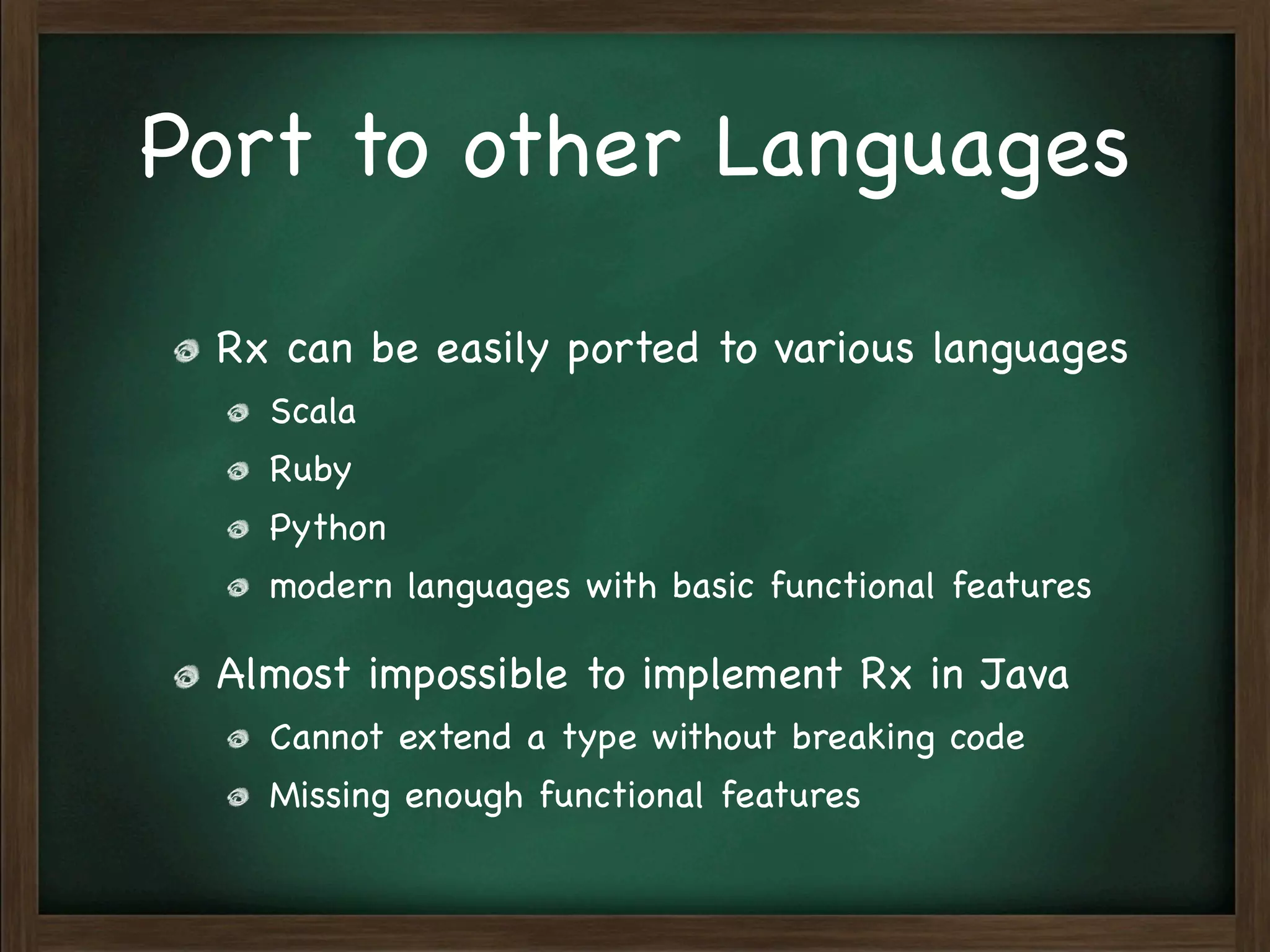 Port to other Languages

 Rx can be easily ported to various languages
   Scala
   Ruby
   Python
   modern languages with basic functional features

 Almost impossible to implement Rx in Java
   Cannot extend a type without breaking code
   Missing enough functional features
 
