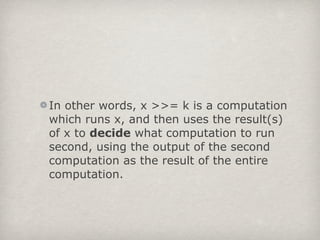 In other words, x >>= k is a computation
which runs x, and then uses the result(s)
of x to decide what computation to run
second, using the output of the second
computation as the result of the entire
computation.
 