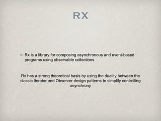 RX


  Rx is a library for composing asynchronous and event-based
  programs using observable collections.


Rx has a strong theoretical basis by using the duality between the
classic Iterator and Observer design patterns to simplify controlling
                            asynchrony
 