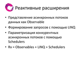 Реактивные расширения
• Представление асинхронных потоков
  данных как Observable
• Формирование запросов с помощью LINQ
• Параметризация конкурентных
  асинхронных потоков с помощью
  Schedulers
• Rx = Observables + LINQ + Schedulers
 