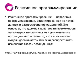 Реактивное программирование
• Реактивное программирование — парадигма
  программирования, ориентированная на потоки
  данных и распространение изменений. Это
  означает, что должна существовать возможность
  легко выражать статические и динамические
  потоки данных, а также то, что выполняемая
  модель должна автоматически распространять
  изменения сквозь поток данных.

http://ru.wikipedia.org/wiki/Реактивное_программирование
 
