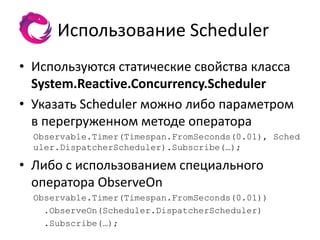Использование Scheduler
• Используются статические свойства класса
  System.Reactive.Concurrency.Scheduler
• Указать Scheduler можно либо параметром
  в перегруженном методе оператора
  Observable.Timer(Timespan.FromSeconds(0.01), Sched
  uler.DispatcherScheduler).Subscribe(…);

• Либо с использованием специального
  оператора ObserveOn
  Observable.Timer(Timespan.FromSeconds(0.01))
    .ObserveOn(Scheduler.DispatcherScheduler)
    .Subscribe(…);
 