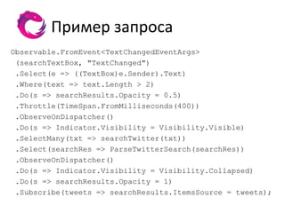 Пример запроса
Observable.FromEvent<TextChangedEventArgs>
 (searchTextBox, "TextChanged")
 .Select(e => ((TextBox)e.Sender).Text)
 .Where(text => text.Length > 2)
 .Do(s => searchResults.Opacity = 0.5)
 .Throttle(TimeSpan.FromMilliseconds(400))
 .ObserveOnDispatcher()
 .Do(s => Indicator.Visibility = Visibility.Visible)
 .SelectMany(txt => searchTwitter(txt))
 .Select(searchRes => ParseTwitterSearch(searchRes))
 .ObserveOnDispatcher()
 .Do(s => Indicator.Visibility = Visibility.Collapsed)
 .Do(s => searchResults.Opacity = 1)
 .Subscribe(tweets => searchResults.ItemsSource = tweets);
 