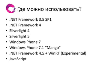 Где можно использовать?
•   .NET Framework 3.5 SP1
•   .NET Framework 4
•   Silverlight 4
•   Silverlight 5
•   Windows Phone 7
•   Windows Phone 7.1 “Mango”
•   .NET Framework 4.5 + WinRT (Experimental)
•   JavaScript
 
