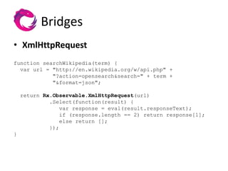 Bridges
• XmlHttpRequest
function searchWikipedia(term) {
  var url = "http://en.wikipedia.org/w/api.php" +
            "?action=opensearch&search=" + term +
            "&format=json";

    return Rx.Observable.XmlHttpRequest(url)
             .Select(function(result) {
                 var response = eval(result.responseText);
                 if (response.length == 2) return response[1];
                 else return [];
             });
}
 