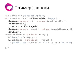 Пример запроса
var input = $("#searchInput");
var words = input.ToObservable("keyup")
  .Select(function(_) { return input.val(); })
  .Throttle(500)
  .DistinctUntilChanged()
  .Select(function(term) { return search(term); })
  .Switch();
words.Subscribe(function(data) {
  $("#results").empty();
  $.each(data, function(_, value) {
    $("#results").append("<li>" + value + "</li>");
  }
});
 